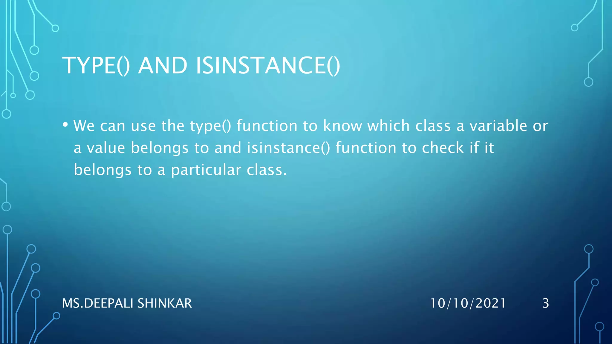 TYPE() AND ISINSTANCE()
• We can use the type() function to know which class a variable or
a value belongs to and isinstance() function to check if it
belongs to a particular class.
10/10/2021
MS.DEEPALI SHINKAR 3
 
