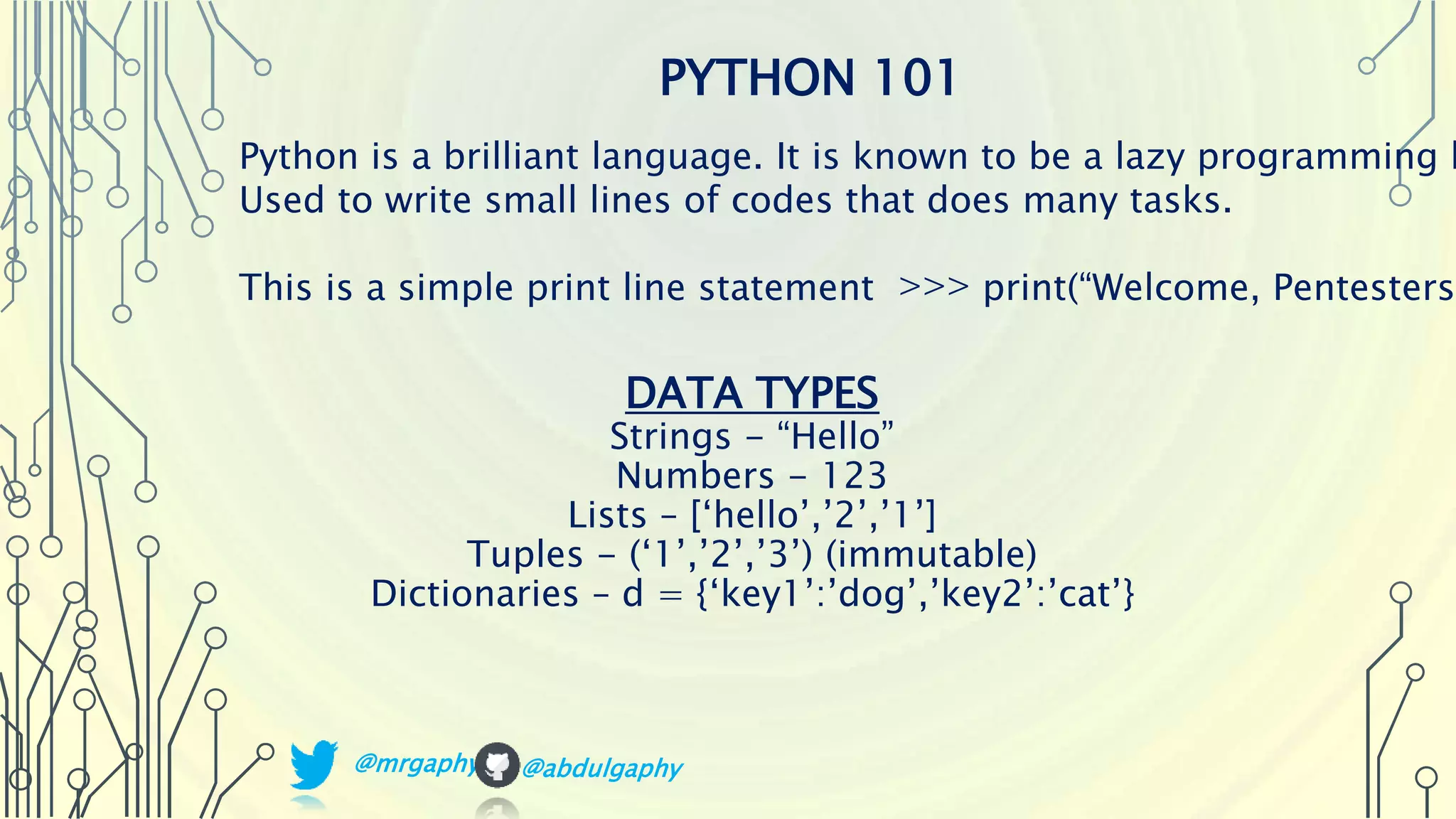 DATA TYPES Strings - “Hello” Numbers - 123 Lists – [‘hello’,’2’,’1’] Tuples - (‘1’,’2’,’3’) (immutable) Dictionaries – d = {‘key1’:’dog’,’key2’:’cat’} PYTHON 101 Python is a brilliant language. It is known to be a lazy programming l Used to write small lines of codes that does many tasks. This is a simple print line statement >>> print(“Welcome, Pentesters” @mrgaphy @abdulgaphy 