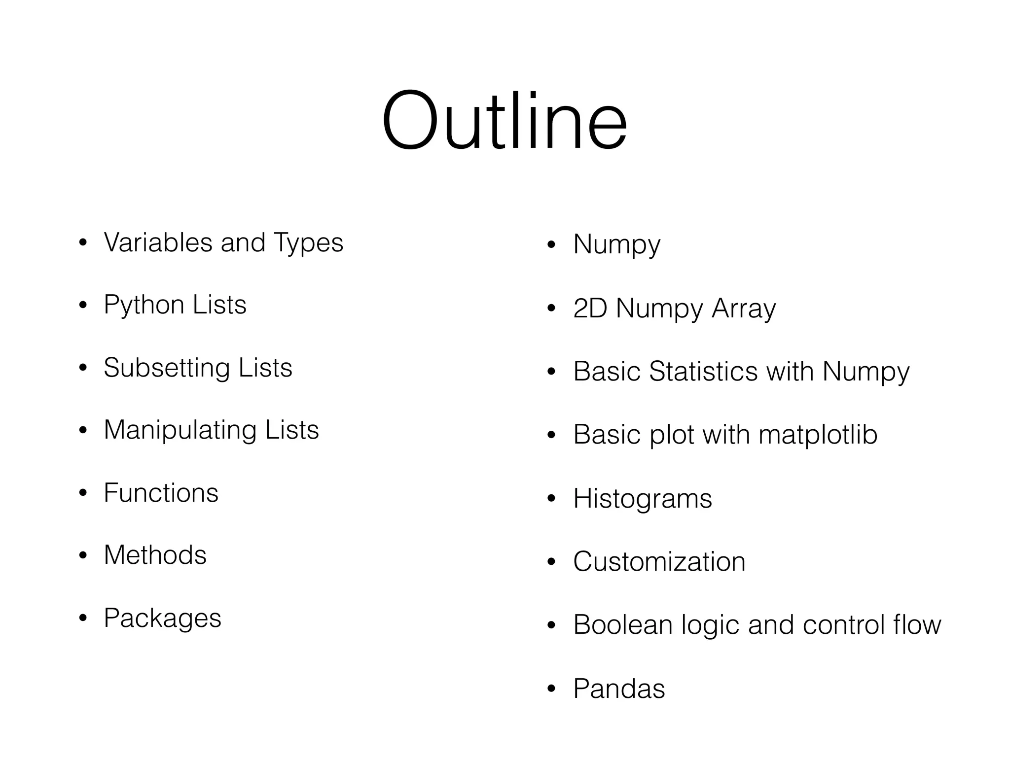 Outline
• Variables and Types
• Python Lists
• Subsetting Lists
• Manipulating Lists
• Functions
• Methods
• Packages
• Numpy
• 2D Numpy Array
• Basic Statistics with Numpy
• Basic plot with matplotlib
• Histograms
• Customization
• Boolean logic and control flow
• Pandas