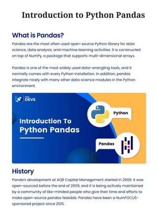 History
Panda's development at AQR Capital Management started in 2008. It was
open-sourced before the end of 2009, and it is being actively maintained
by a community of like-minded people who give their time and efforts to
make open-source pandas feasible. Pandas have been a NumFOCUS-
sponsored project since 2015.
What is Pandas?
Pandas are the most often used open-source Python library for data
science, data analysis, and machine learning activities. It is constructed
on top of NumPy, a package that supports multi-dimensional arrays.
Pandas is one of the most widely used data-wrangling tools, and it
normally comes with every Python installation. In addition, pandas
integrate nicely with many other data science modules in the Python
environment.
Introduction to Python Pandas
 