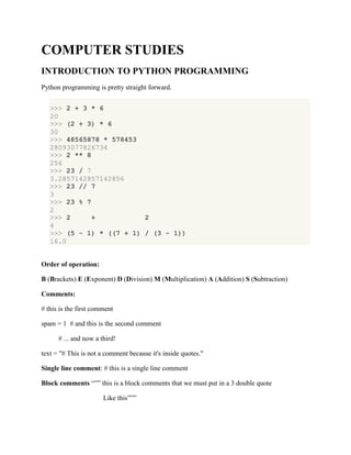 COMPUTER STUDIES
INTRODUCTION TO PYTHON PROGRAMMING
Python programming is pretty straight forward.
>>> 2 + 3 * 6
20
>>> (2 + 3) * 6
30
>>> 48565878 * 578453
28093077826734
>>> 2 ** 8
256
>>> 23 / 7
3.2857142857142856
>>> 23 // 7
3
>>> 23 % 7
2
>>> 2 + 2
4
>>> (5 - 1) * ((7 + 1) / (3 - 1))
16.0
Order of operation:
B (Brackets) E (Exponent) D (Division) M (Multiplication) A (Addition) S (Subtraction)
Comments:
# this is the first comment
spam = 1 # and this is the second comment
# ... and now a third!
text = "# This is not a comment because it's inside quotes."
Single line comment: # this is a single line comment
Block comments “”” this is a block comments that we must put in a 3 double quote
Like this”””
 