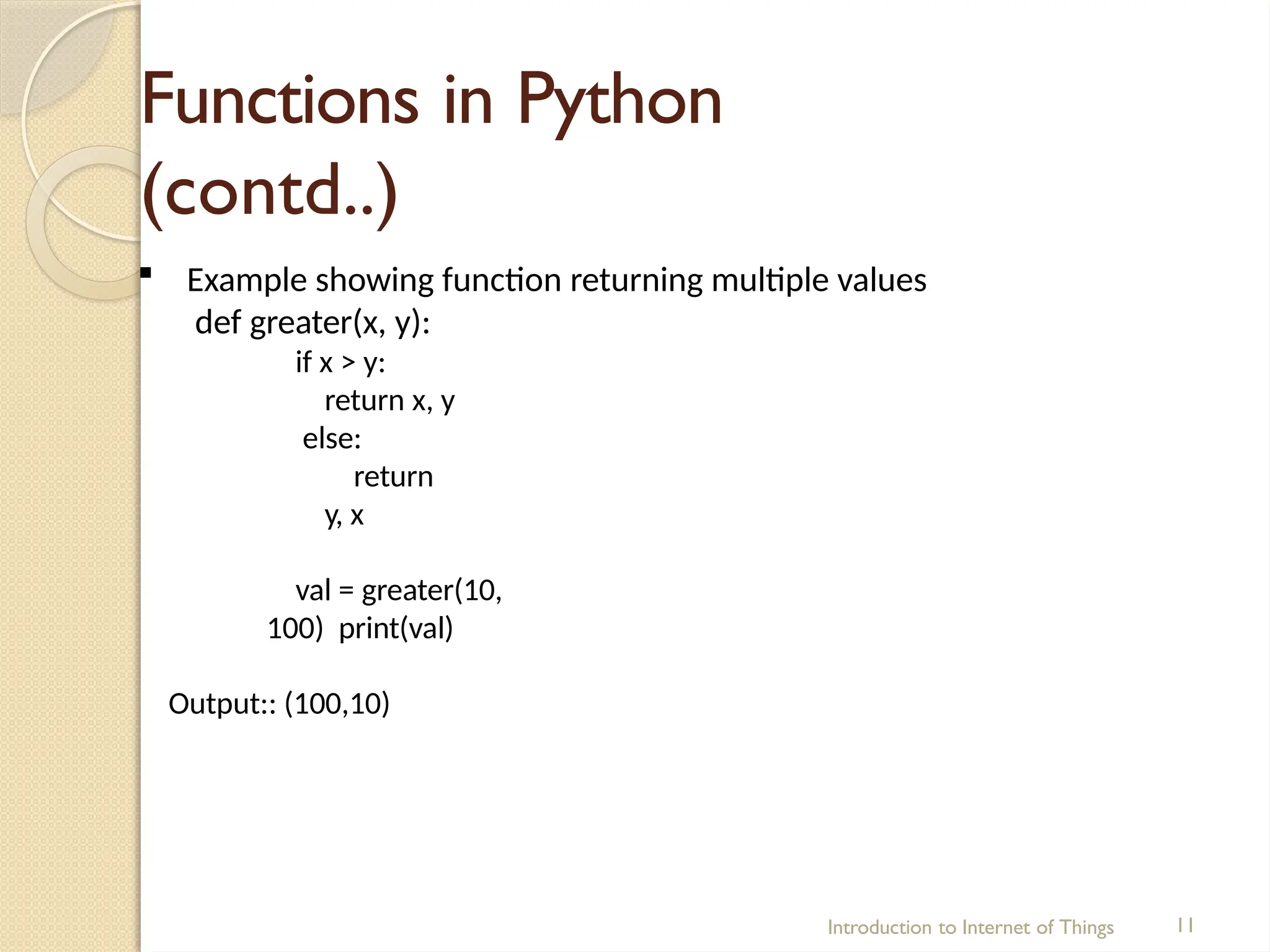 Functions in Python
(contd..)
Introduction to Internet of Things 11
 Example showing function returning multiple values
def greater(x, y):
if x > y:
return x, y
else:
return
y, x
val = greater(10,
100) print(val)
Output:: (100,10)
 