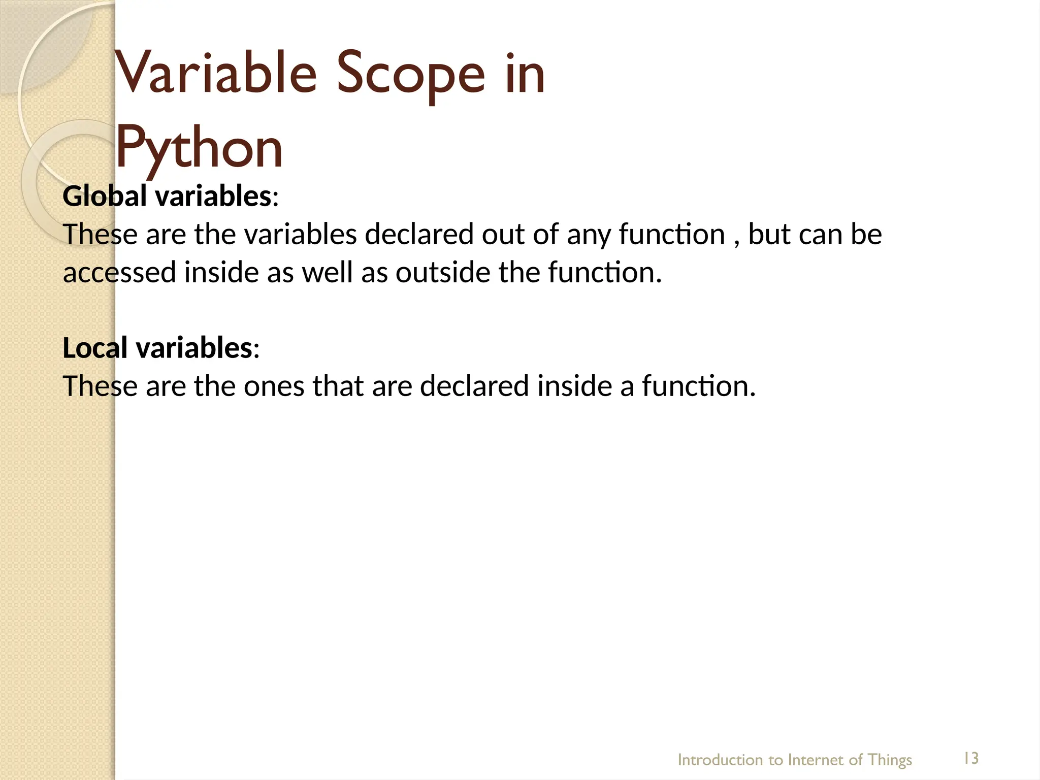 Variable Scope in
Python
Introduction to Internet of Things 13
Global variables:
These are the variables declared out of any function , but can be
accessed inside as well as outside the function.
Local variables:
These are the ones that are declared inside a function.
 
