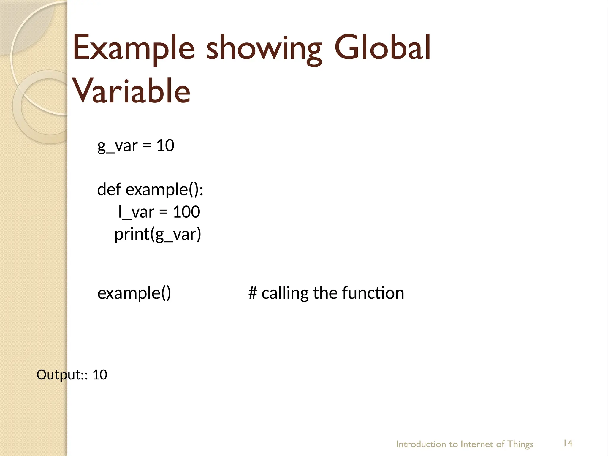 Example showing Global
Variable
Introduction to Internet of Things 14
g_var = 10
def example():
l_var = 100
print(g_var)
example() # calling the function
Output:: 10
 