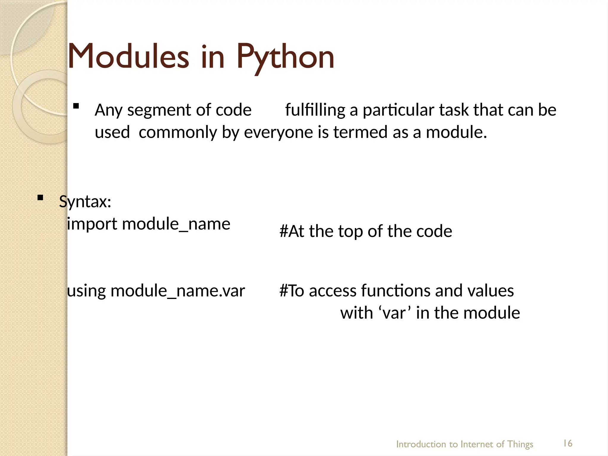 Modules in Python
Introduction to Internet of Things 16
 Any segment of code fulfilling a particular task that can be
used commonly by everyone is termed as a module.
 Syntax:
import module_name #At the top of the code
using module_name.var #To access functions and values
with ‘var’ in the module
 