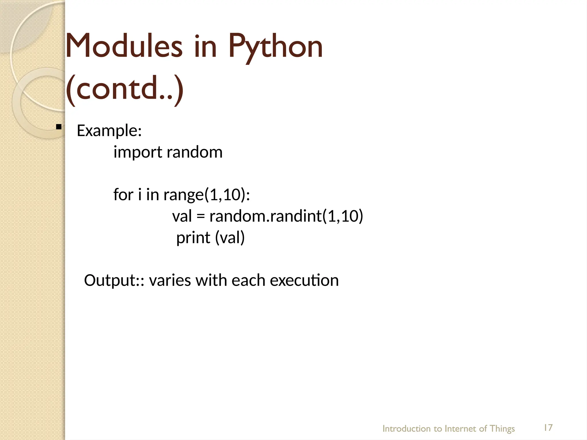 Modules in Python
(contd..)
Introduction to Internet of Things 17
 Example:
import random
for i in range(1,10):
val = random.randint(1,10)
print (val)
Output:: varies with each execution
 