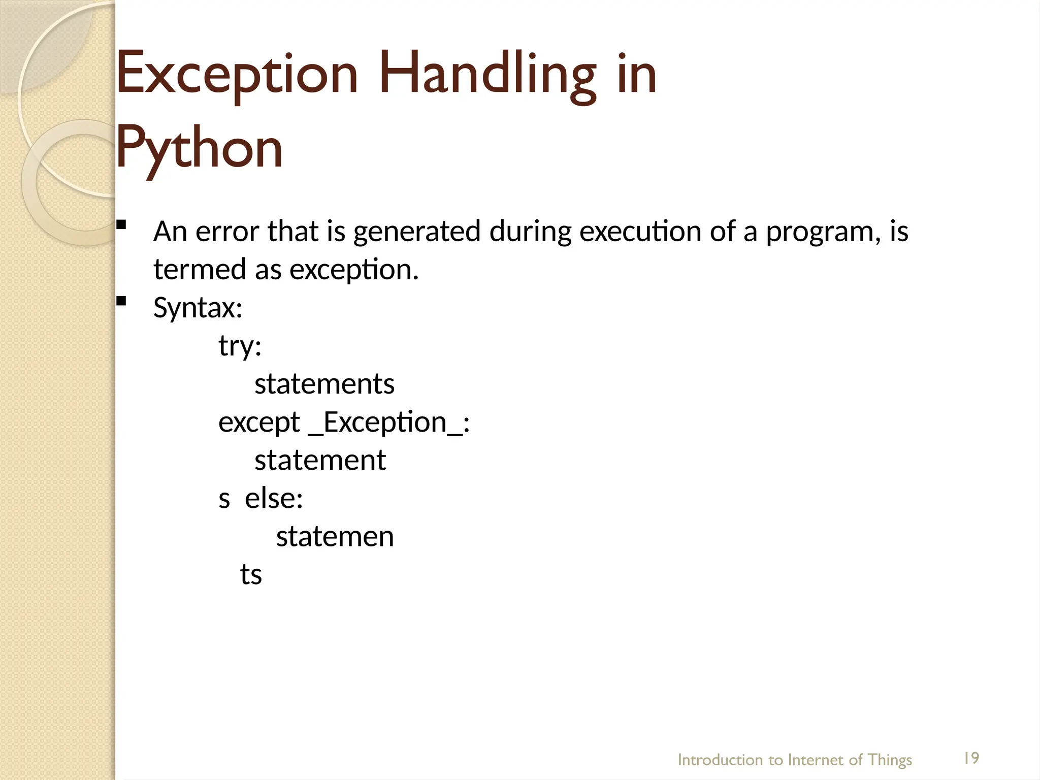 Exception Handling in
Python
Introduction to Internet of Things 19
 An error that is generated during execution of a program, is
termed as exception.
 Syntax:
try:
statements
except _Exception_:
statement
s else:
statemen
ts
 