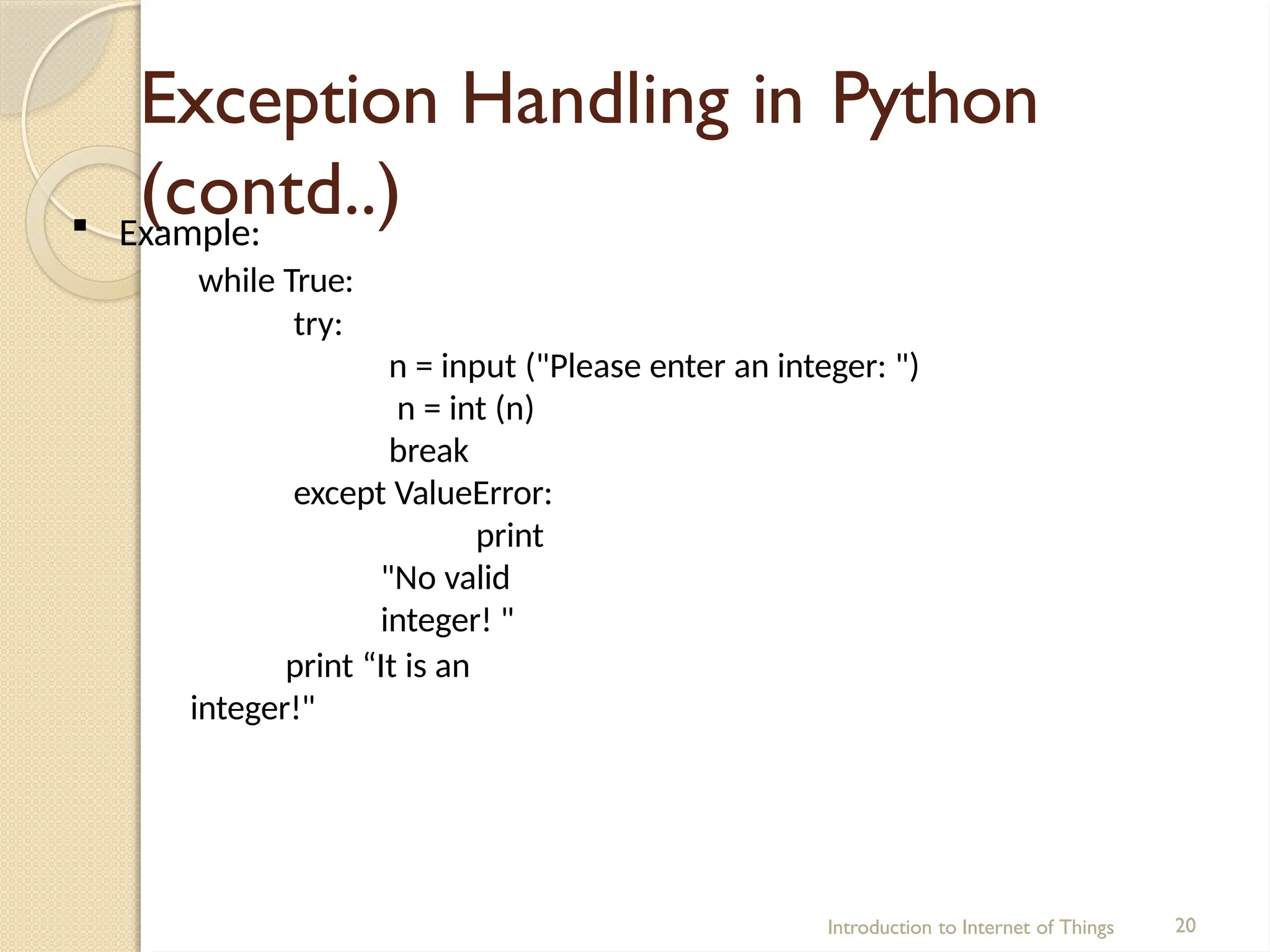 Exception Handling in Python
(contd..)
Introduction to Internet of Things 20
 Example:
while True:
try:
n = input ("Please enter an integer: ")
n = int (n)
break
except ValueError:
print
"No valid
integer! "
print “It is an
integer!"
 