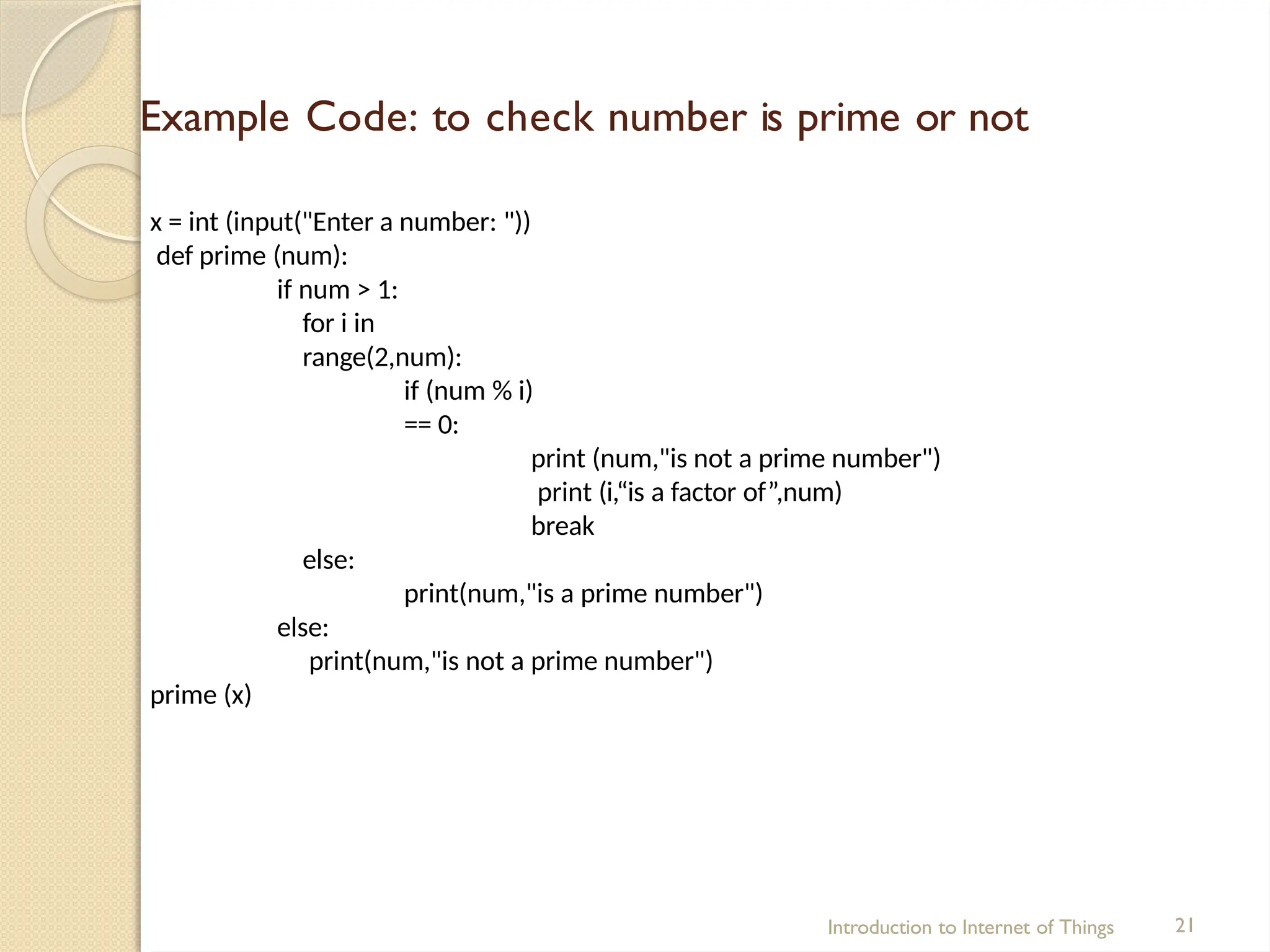 Example Code: to check number is prime or not
Introduction to Internet of Things 21
x = int (input("Enter a number: "))
def prime (num):
if num > 1:
for i in
range(2,num):
if (num % i)
== 0:
print (num,"is not a prime number")
print (i,“is a factor of”,num)
break
else:
print(num,"is a prime number")
else:
print(num,"is not a prime number")
prime (x)
 