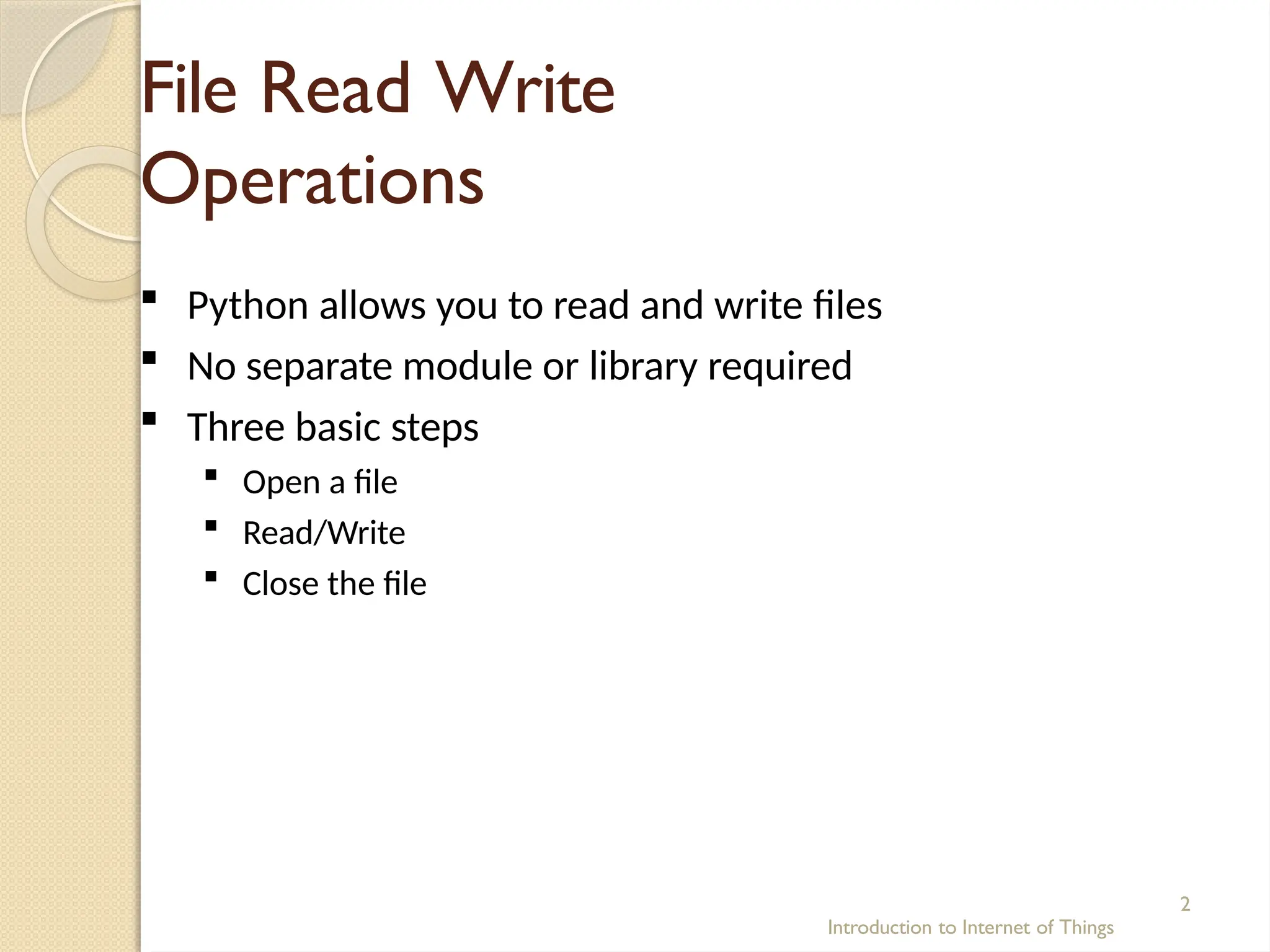 File Read Write
Operations
Introduction to Internet of Things
2
 Python allows you to read and write files
 No separate module or library required
 Three basic steps
 Open a file
 Read/Write
 Close the file
 