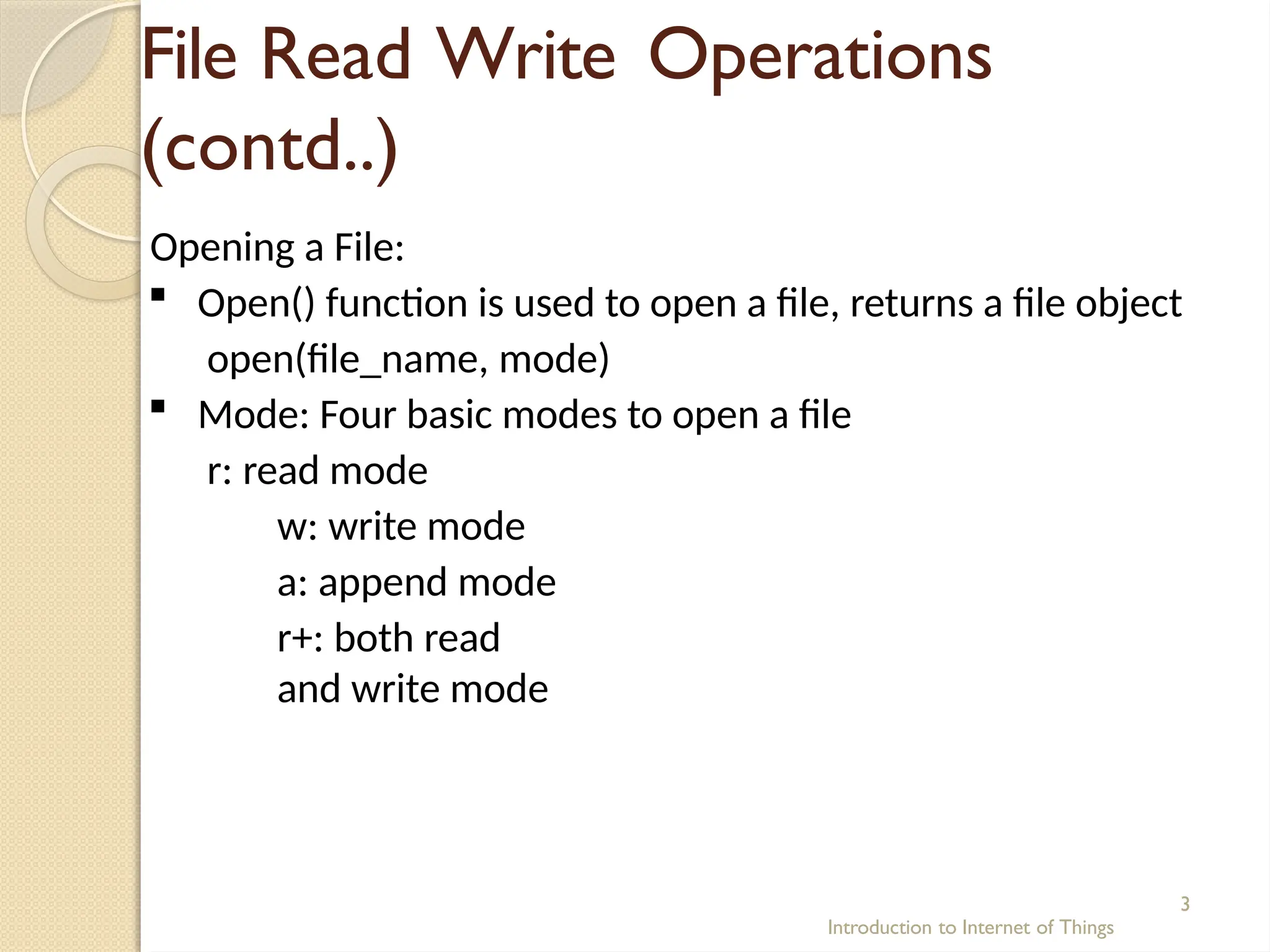 File Read Write Operations
(contd..)
Introduction to Internet of Things
3
Opening a File:
 Open() function is used to open a file, returns a file object
open(file_name, mode)
 Mode: Four basic modes to open a file
r: read mode
w: write mode
a: append mode
r+: both read
and write mode
 