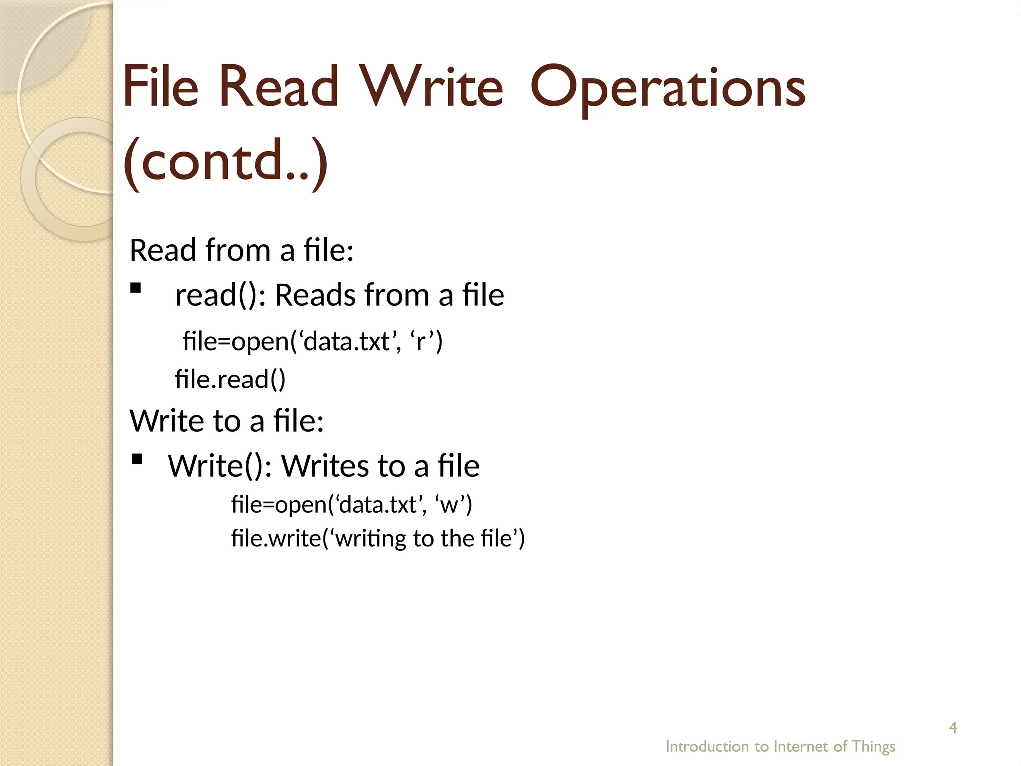 File Read Write Operations
(contd..)
Introduction to Internet of Things
4
Read from a file:
 read(): Reads from a file
file=open(‘data.txt’, ‘r’)
file.read()
Write to a file:
 Write(): Writes to a file
file=open(‘data.txt’, ‘w’)
file.write(‘writing to the file’)
 
