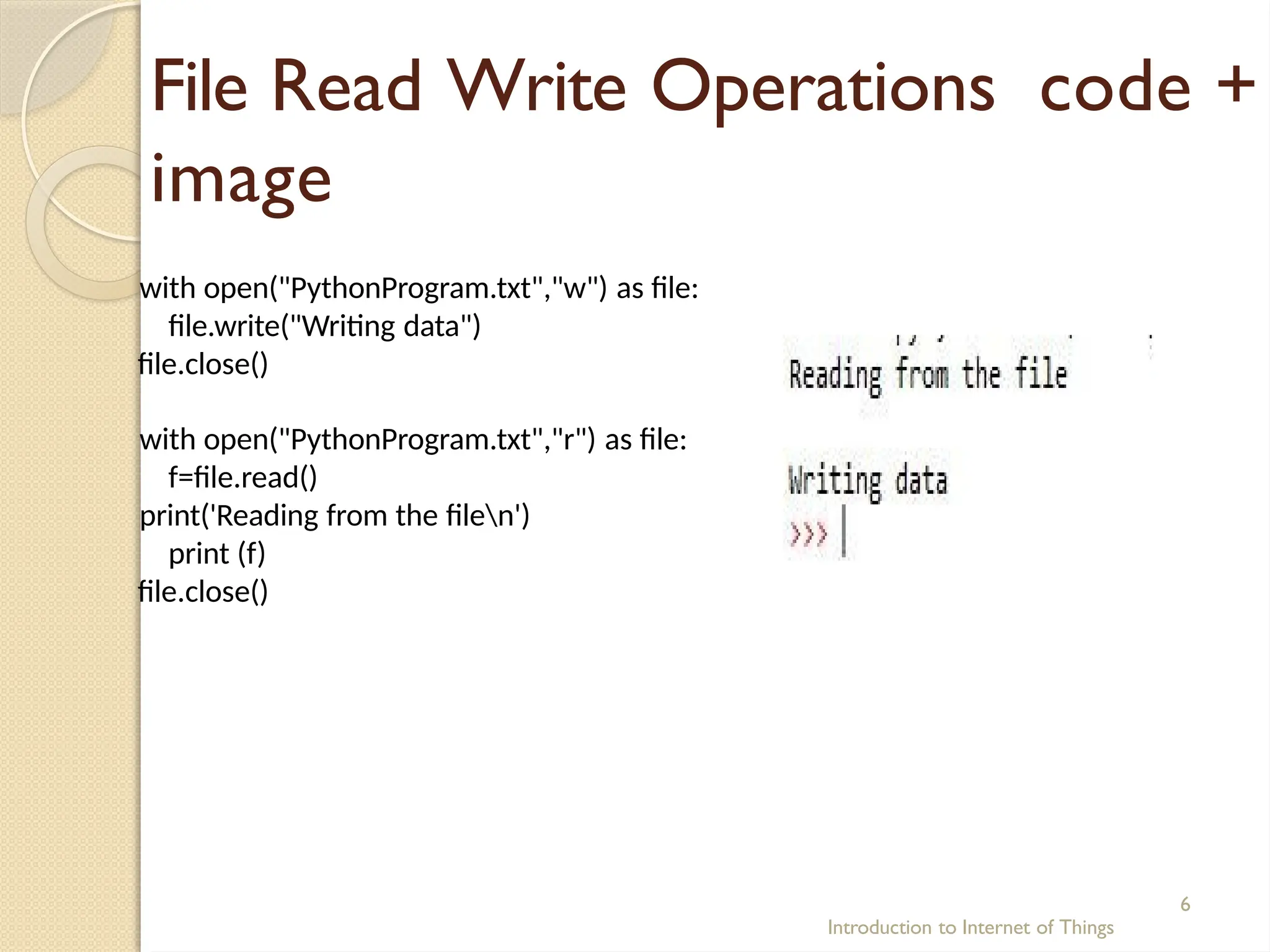 File Read Write Operations code +
image
Introduction to Internet of Things
6
with open("PythonProgram.txt","w") as file:
file.write("Writing data")
file.close()
with open("PythonProgram.txt","r") as file:
f=file.read()
print('Reading from the filen')
print (f)
file.close()
 