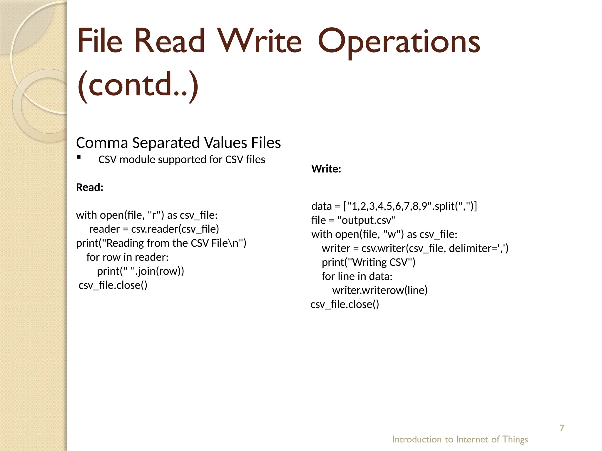 File Read Write Operations
(contd..)
Introduction to Internet of Things
7
Comma Separated Values Files
 CSV module supported for CSV files
Read:
with open(file, "r") as csv_file:
reader = csv.reader(csv_file)
print("Reading from the CSV Filen")
for row in reader:
print(" ".join(row))
csv_file.close()
Write:
data = ["1,2,3,4,5,6,7,8,9".split(",")]
file = "output.csv"
with open(file, "w") as csv_file:
writer = csv.writer(csv_file, delimiter=',')
print("Writing CSV")
for line in data:
writer.writerow(line)
csv_file.close()
 