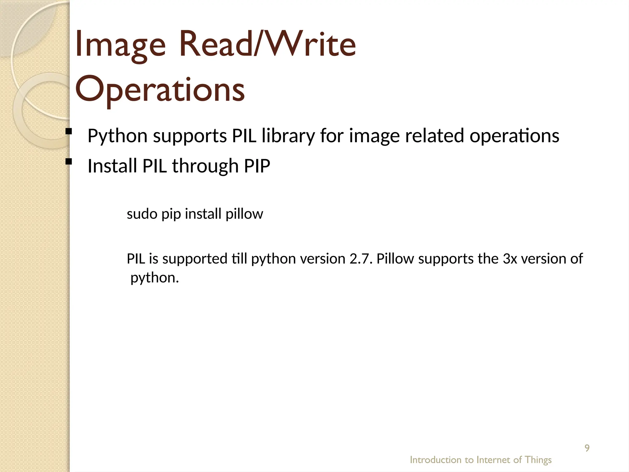 Image Read/Write
Operations
Introduction to Internet of Things
9
 Python supports PIL library for image related operations
 Install PIL through PIP
sudo pip install pillow
PIL is supported till python version 2.7. Pillow supports the 3x version of
python.
 