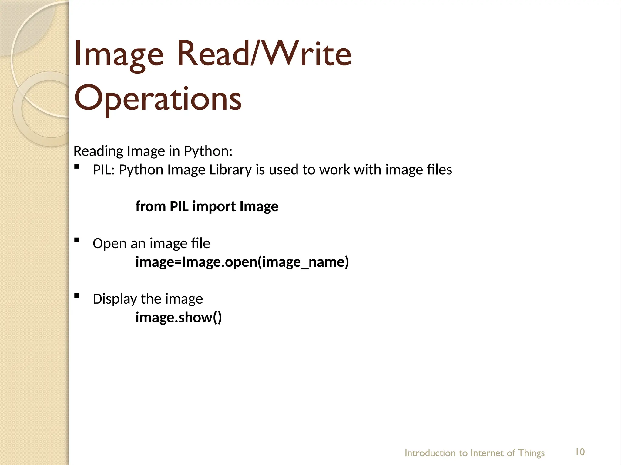 Image Read/Write
Operations
Introduction to Internet of Things 10
Reading Image in Python:
 PIL: Python Image Library is used to work with image files
from PIL import Image
 Open an image file
image=Image.open(image_name)
 Display the image
image.show()
 
