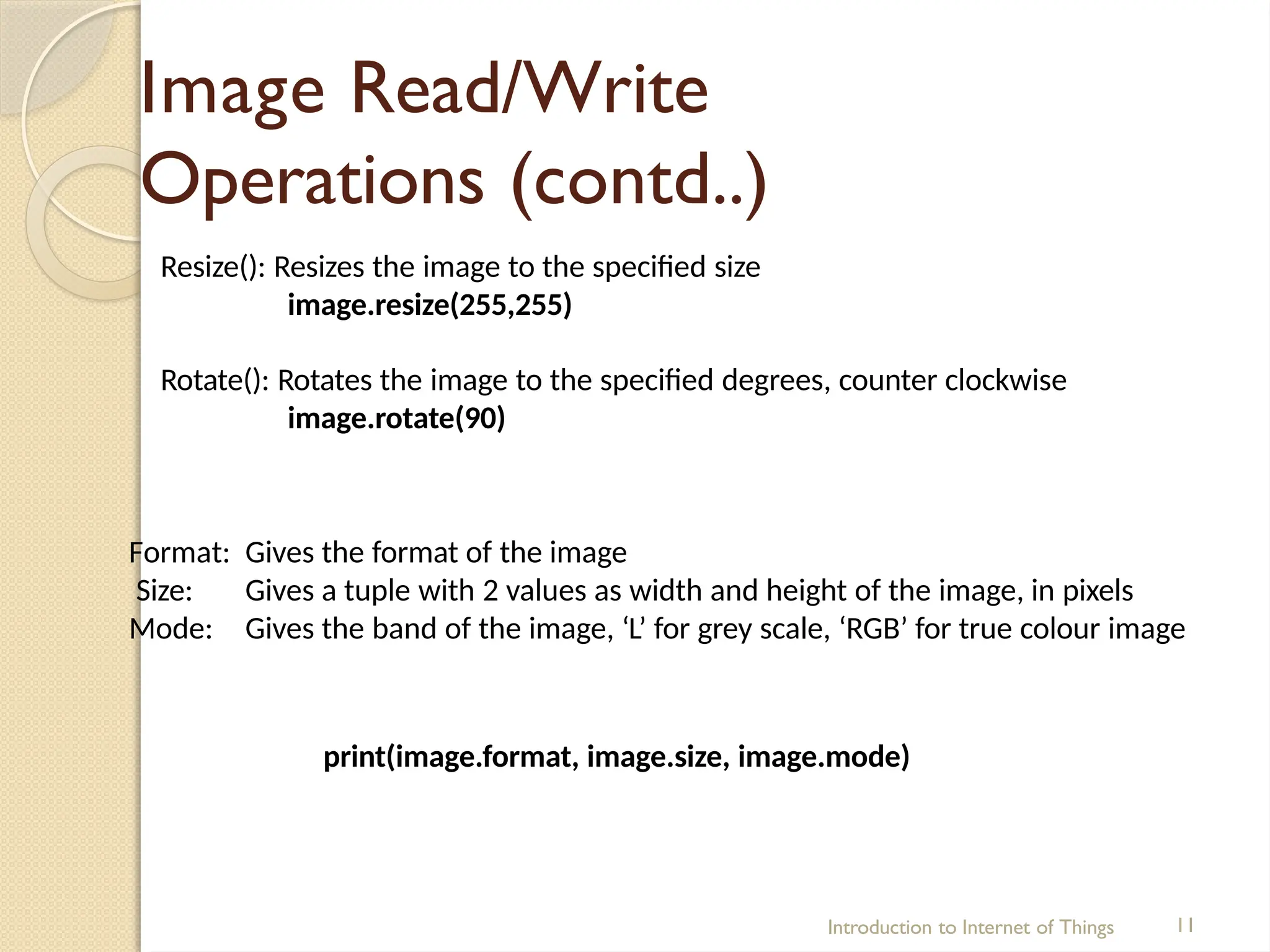 Image Read/Write
Operations (contd..)
Introduction to Internet of Things 11
Resize(): Resizes the image to the specified size
image.resize(255,255)
Rotate(): Rotates the image to the specified degrees, counter clockwise
image.rotate(90)
Format:
Size:
Mode:
Gives the format of the image
Gives a tuple with 2 values as width and height of the image, in pixels
Gives the band of the image, ‘L’ for grey scale, ‘RGB’ for true colour image
print(image.format, image.size, image.mode)
 