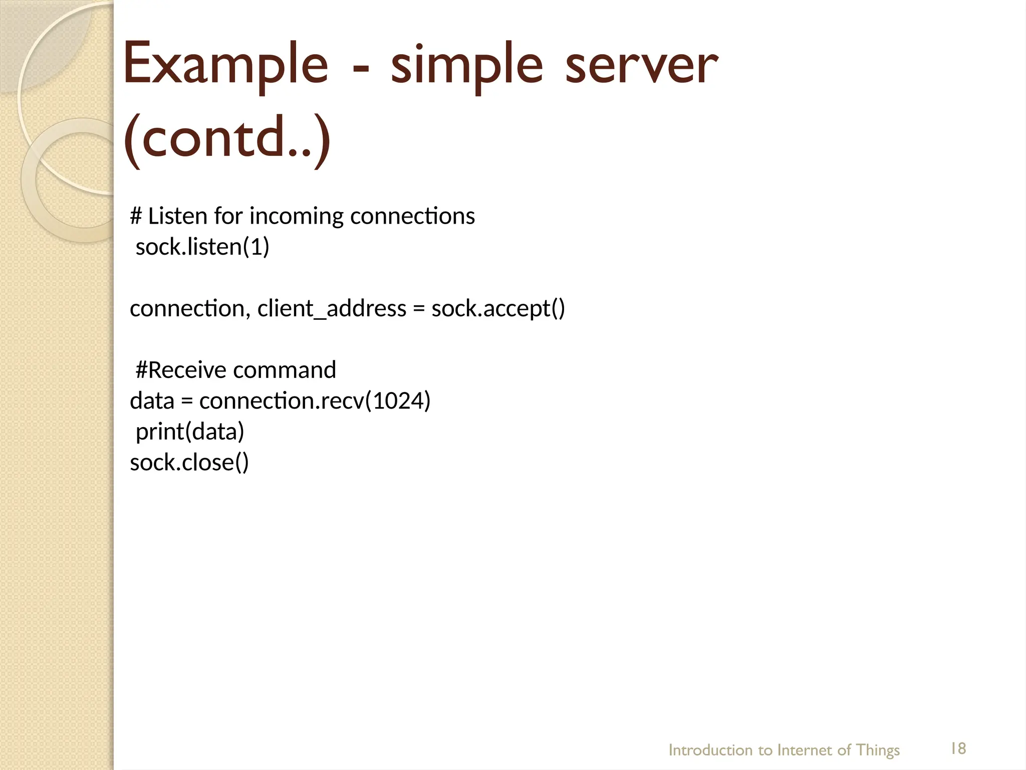 Example - simple server
(contd..)
Introduction to Internet of Things 18
# Listen for incoming connections
sock.listen(1)
connection, client_address = sock.accept()
#Receive command
data = connection.recv(1024)
print(data)
sock.close()
 