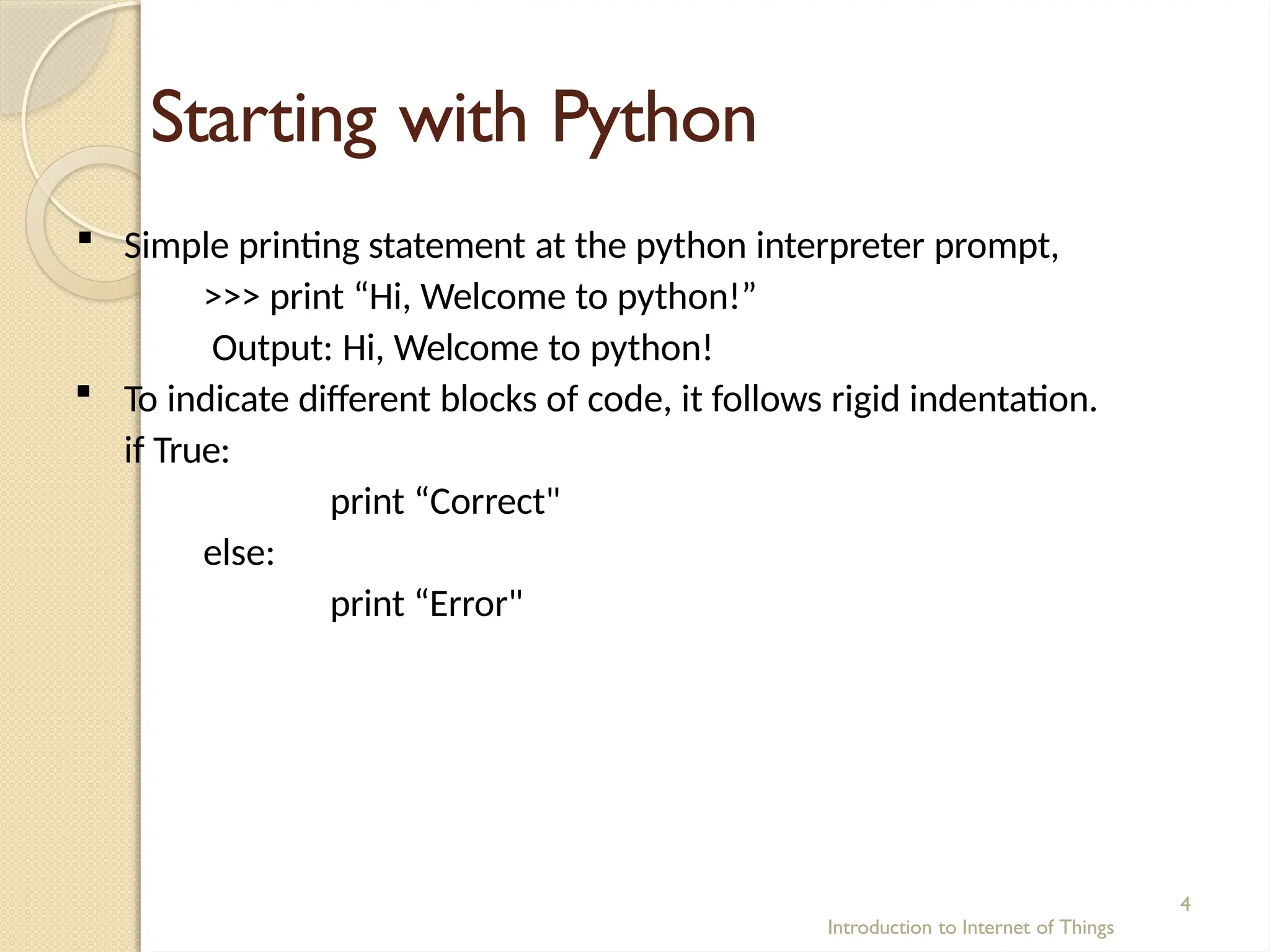 Starting with Python
Introduction to Internet of Things
4
 Simple printing statement at the python interpreter prompt,
>>> print “Hi, Welcome to python!”
Output: Hi, Welcome to python!
 To indicate different blocks of code, it follows rigid indentation.
if True:
print “Correct"
else:
print “Error"
 