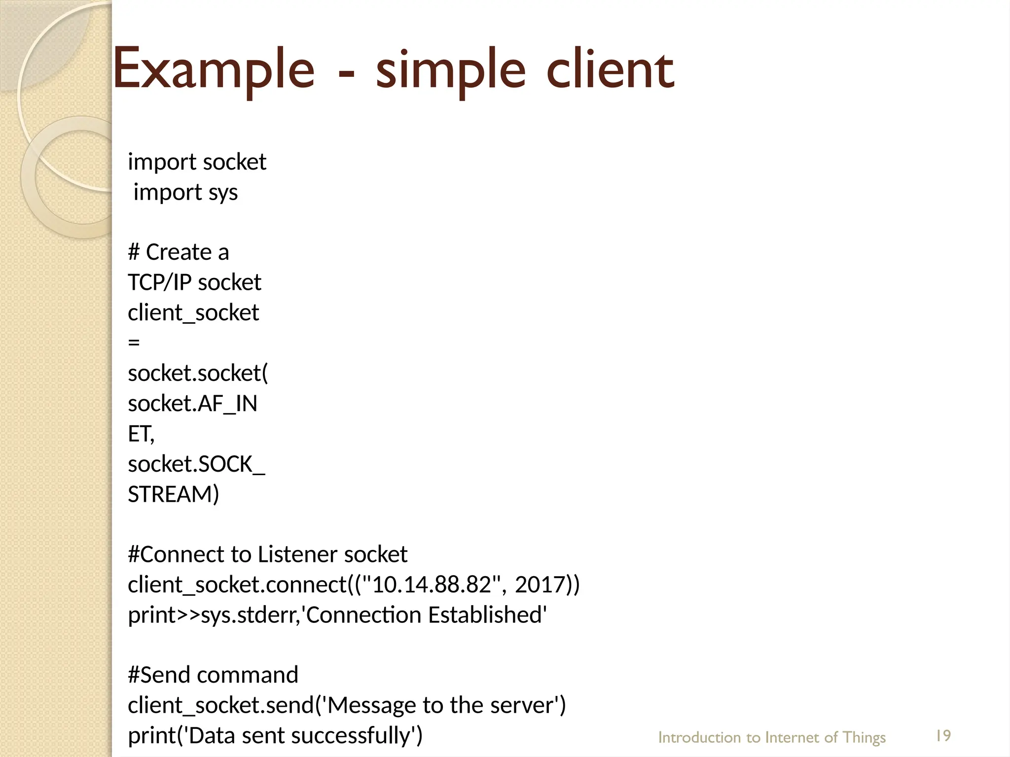 Example - simple client
Introduction to Internet of Things 19
import socket
import sys
# Create a
TCP/IP socket
client_socket
=
socket.socket(
socket.AF_IN
ET,
socket.SOCK_
STREAM)
#Connect to Listener socket
client_socket.connect(("10.14.88.82", 2017))
print>>sys.stderr,'Connection Established'
#Send command
client_socket.send('Message to the server')
print('Data sent successfully')
 