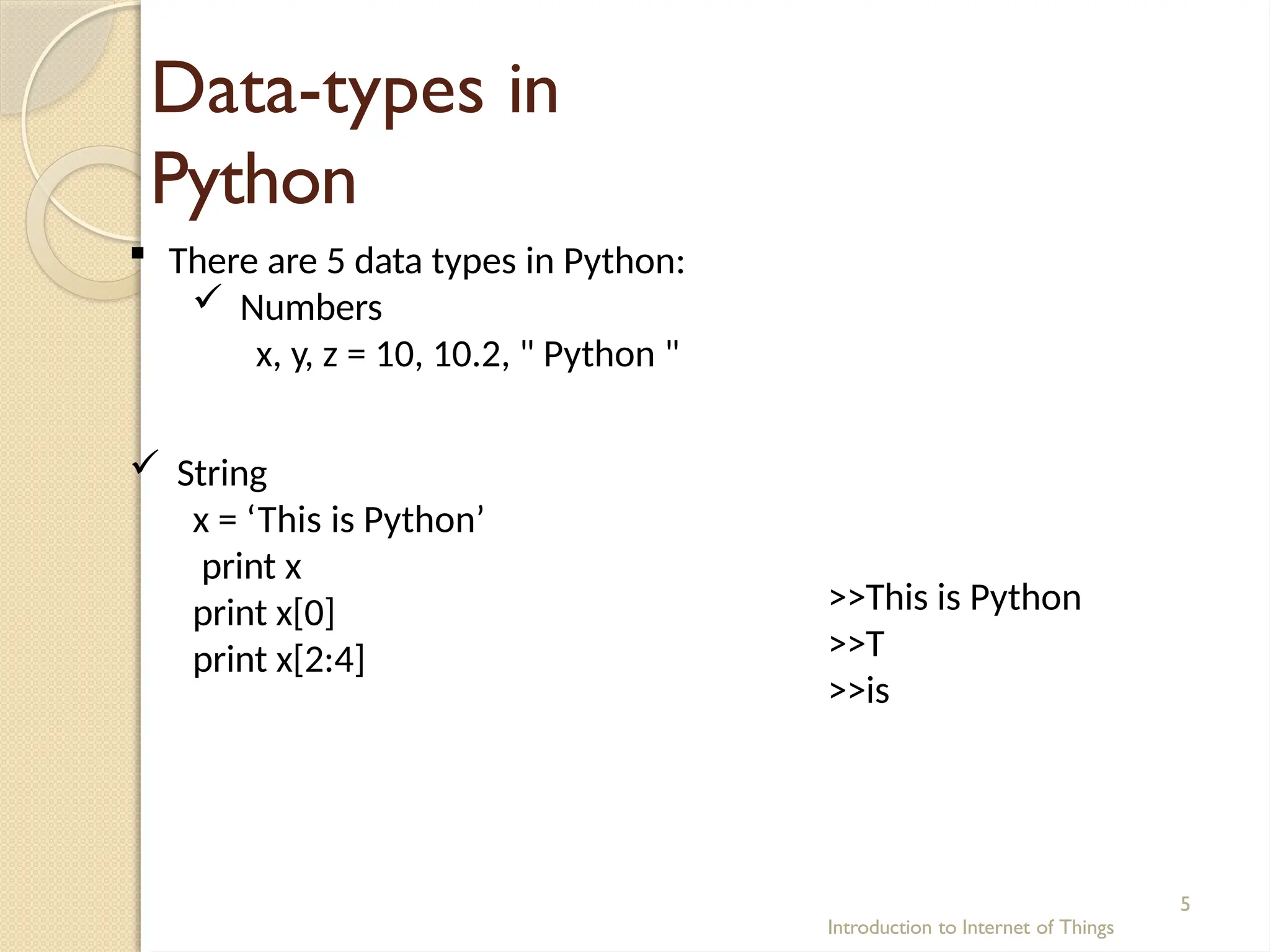 Data-types in
Python
Introduction to Internet of Things
5
 There are 5 data types in Python:
 Numbers
x, y, z = 10, 10.2, " Python "
 String
x = ‘This is Python’
print x
print x[0]
print x[2:4]
>>This is Python
>>T
>>is
 