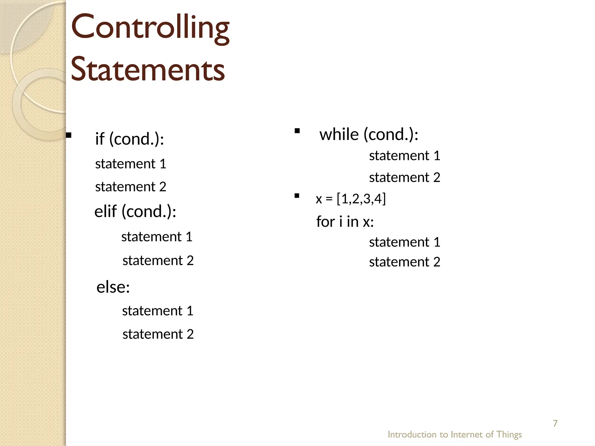 Controlling
Statements
Introduction to Internet of Things
7
 if (cond.):
statement 1
statement 2
elif (cond.):
statement 1
statement 2
else:
statement 1
statement 2
 while (cond.):
statement 1
statement 2
 x = [1,2,3,4]
for i in x:
statement 1
statement 2
 