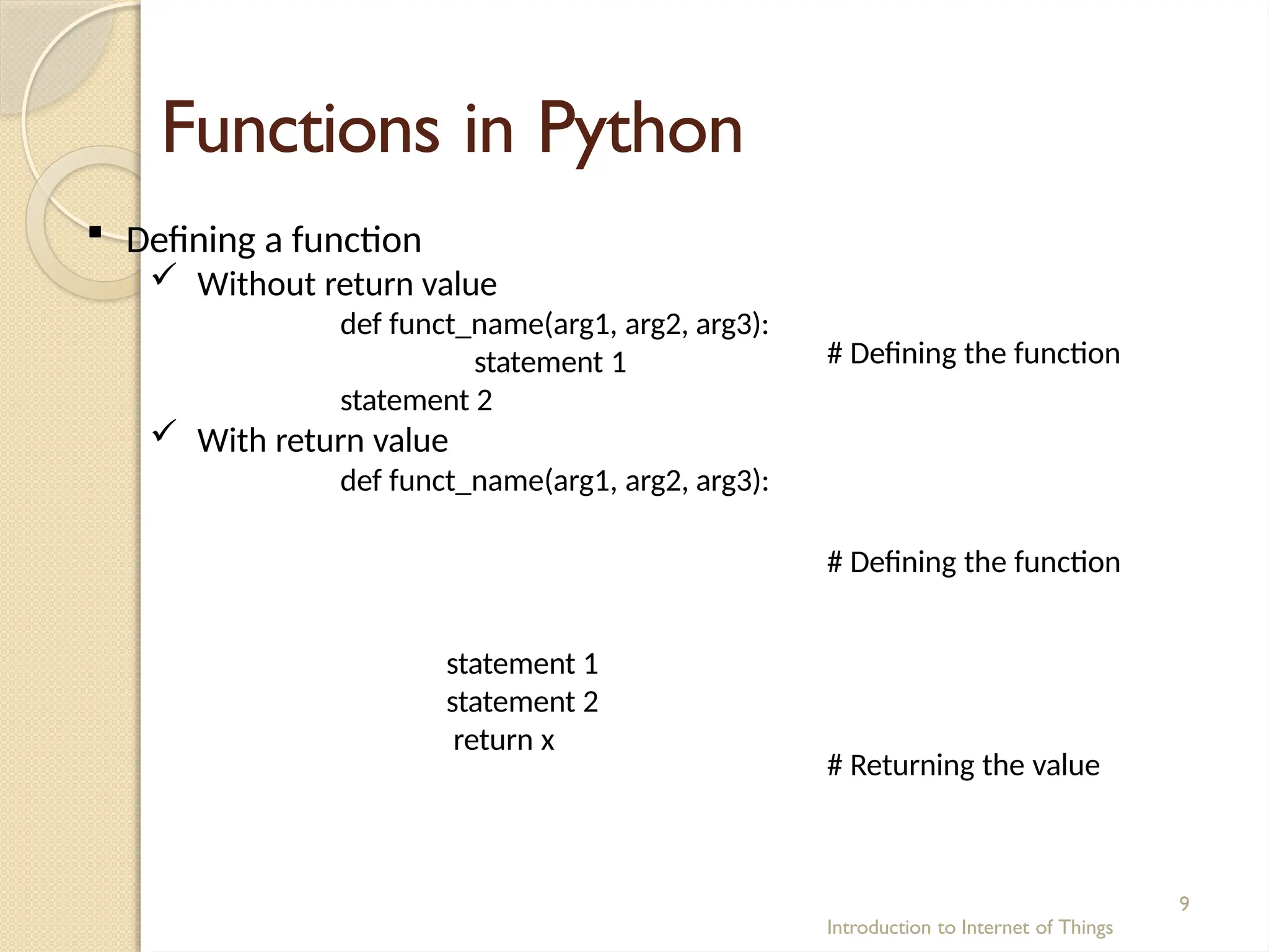 Functions in Python
Introduction to Internet of Things
9
# Defining the function
 Defining a function
 Without return value
def funct_name(arg1, arg2, arg3):
statement 1
statement 2
 With return value
def funct_name(arg1, arg2, arg3):
# Defining the function
statement 1
statement 2
return x
# Returning the value
 