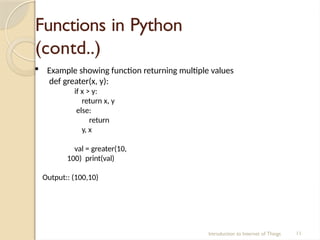 Functions in Python
(contd..)
Introduction to Internet of Things 11
 Example showing function returning multiple values
def greater(x, y):
if x > y:
return x, y
else:
return
y, x
val = greater(10,
100) print(val)
Output:: (100,10)
 