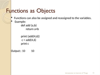 Functions as Objects
Introduction to Internet of Things 12
 Functions can also be assigned and reassigned to the variables.
 Example:
def add (a,b)
return a+b
print (add(4,6))
c = add(4,6)
print c
Output:: 10 10
 