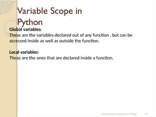 Variable Scope in
Python
Introduction to Internet of Things 13
Global variables:
These are the variables declared out of any function , but can be
accessed inside as well as outside the function.
Local variables:
These are the ones that are declared inside a function.
 