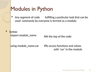 Modules in Python
Introduction to Internet of Things 16
 Any segment of code fulfilling a particular task that can be
used commonly by everyone is termed as a module.
 Syntax:
import module_name #At the top of the code
using module_name.var #To access functions and values
with ‘var’ in the module
 