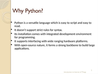 Why Python?
Introduction to Internet of Things
2
 Python is a versatile language which is easy to script and easy to
read.
 It doesn’t support strict rules for syntax.
 Its installation comes with integrated development environment
for programming.
 It supports interfacing with wide ranging hardware platforms.
 With open-source nature, it forms a strong backbone to build large
applications.
 