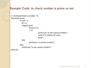 Example Code: to check number is prime or not
Introduction to Internet of Things 21
x = int (input("Enter a number: "))
def prime (num):
if num > 1:
for i in
range(2,num):
if (num % i)
== 0:
print (num,"is not a prime number")
print (i,“is a factor of”,num)
break
else:
print(num,"is a prime number")
else:
print(num,"is not a prime number")
prime (x)
 