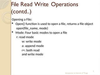 File Read Write Operations
(contd..)
Introduction to Internet of Things
3
Opening a File:
 Open() function is used to open a file, returns a file object
open(file_name, mode)
 Mode: Four basic modes to open a file
r: read mode
w: write mode
a: append mode
r+: both read
and write mode
 