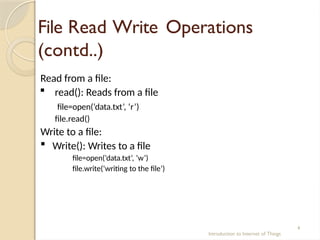 File Read Write Operations
(contd..)
Introduction to Internet of Things
4
Read from a file:
 read(): Reads from a file
file=open(‘data.txt’, ‘r’)
file.read()
Write to a file:
 Write(): Writes to a file
file=open(‘data.txt’, ‘w’)
file.write(‘writing to the file’)
 