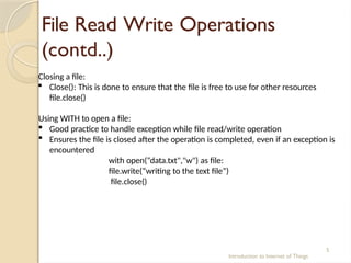 File Read Write Operations
(contd..)
Introduction to Internet of Things
5
Closing a file:
 Close(): This is done to ensure that the file is free to use for other resources
file.close()
Using WITH to open a file:
 Good practice to handle exception while file read/write operation
 Ensures the file is closed after the operation is completed, even if an exception is
encountered
with open(“data.txt","w") as file:
file.write(“writing to the text file”)
file.close()
 