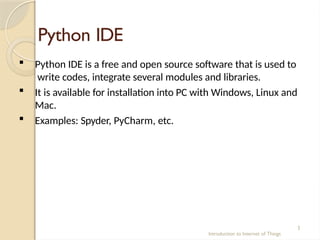 Python IDE
Introduction to Internet of Things
3
 Python IDE is a free and open source software that is used to
write codes, integrate several modules and libraries.
 It is available for installation into PC with Windows, Linux and
Mac.
 Examples: Spyder, PyCharm, etc.
 