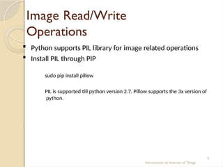 Image Read/Write
Operations
Introduction to Internet of Things
9
 Python supports PIL library for image related operations
 Install PIL through PIP
sudo pip install pillow
PIL is supported till python version 2.7. Pillow supports the 3x version of
python.
 
