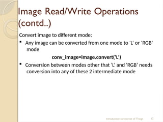 Image Read/Write Operations
(contd..)
Introduction to Internet of Things 12
Convert image to different mode:
 Any image can be converted from one mode to ‘L’ or ‘RGB’
mode
conv_image=image.convert(‘L’)
 Conversion between modes other that ‘L’ and ‘RGB’ needs
conversion into any of these 2 intermediate mode
 