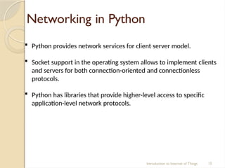 Networking in Python
Introduction to Internet of Things 15
 Python provides network services for client server model.
 Socket support in the operating system allows to implement clients
and servers for both connection-oriented and connectionless
protocols.
 Python has libraries that provide higher-level access to specific
application-level network protocols.
 