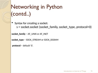 Networking in Python
(contd..)
Introduction to Internet of Things 16
 Syntax for creating a socket:
s = socket.socket (socket_family, socket_type, protocol=0)
socket_family − AF_UNIX or AF_INET
socket_type − SOCK_STREAM or SOCK_DGRAM
protocol − default ‘0’.
 