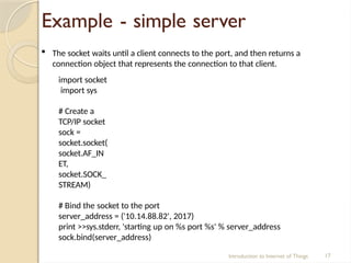 Example - simple server
Introduction to Internet of Things 17
 The socket waits until a client connects to the port, and then returns a
connection object that represents the connection to that client.
import socket
import sys
# Create a
TCP/IP socket
sock =
socket.socket(
socket.AF_IN
ET,
socket.SOCK_
STREAM)
# Bind the socket to the port
server_address = ('10.14.88.82', 2017)
print >>sys.stderr, 'starting up on %s port %s' % server_address
sock.bind(server_address)
 