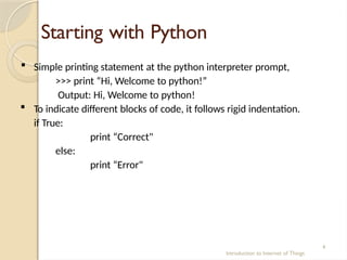 Starting with Python
Introduction to Internet of Things
4
 Simple printing statement at the python interpreter prompt,
>>> print “Hi, Welcome to python!”
Output: Hi, Welcome to python!
 To indicate different blocks of code, it follows rigid indentation.
if True:
print “Correct"
else:
print “Error"
 