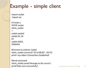 Example - simple client
Introduction to Internet of Things 19
import socket
import sys
# Create a
TCP/IP socket
client_socket
=
socket.socket(
socket.AF_IN
ET,
socket.SOCK_
STREAM)
#Connect to Listener socket
client_socket.connect(("10.14.88.82", 2017))
print>>sys.stderr,'Connection Established'
#Send command
client_socket.send('Message to the server')
print('Data sent successfully')
 