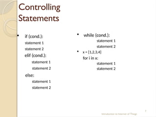 Controlling
Statements
Introduction to Internet of Things
7
 if (cond.):
statement 1
statement 2
elif (cond.):
statement 1
statement 2
else:
statement 1
statement 2
 while (cond.):
statement 1
statement 2
 x = [1,2,3,4]
for i in x:
statement 1
statement 2
 