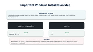 Important Windows Installation Step
Add Python to PATH
During the Windows installer, select the option to add Python to PATH. This allows Python to be called from Command
Prompt/Terminal.
python --version
Output
Python 3.x.x
python
Output
>>>
If it fails
A “command not found” / “not recognized” message commonly indicates that Python is not on the PATH or the wrong
environment is selected.
 