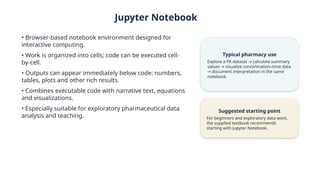 Jupyter Notebook
• Browser-based notebook environment designed for
interactive computing.
• Work is organized into cells; code can be executed cell-
by-cell.
• Outputs can appear immediately below code: numbers,
tables, plots and other rich results.
• Combines executable code with narrative text, equations
and visualizations.
• Especially suitable for exploratory pharmaceutical data
analysis and teaching.
Typical pharmacy use
Explore a PK dataset calculate summary
→
values visualize concentration–time data
→
document interpretation in the same
→
notebook.
Suggested starting point
For beginners and exploratory data work,
the supplied textbook recommends
starting with Jupyter Notebook.
 
