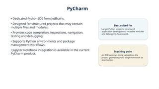 PyCharm
• Dedicated Python IDE from JetBrains.
• Designed for structured projects that may contain
multiple files and modules.
• Provides code completion, inspections, navigation,
testing and debugging.
• Supports Python environments and package
management workflows.
• Jupyter Notebook integration is available in the current
PyCharm product.
Best suited for
Larger Python projects, structured
application development, reusable modules
and debugging-heavy work.
Teaching point
An IDE becomes more valuable as the
project grows beyond a single notebook or
short script.
 