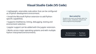 Visual Studio Code (VS Code)
• Lightweight, extensible code editor that can be configured
as a Python development environment.
• Install the Microsoft Python extension to add Python-
specific capabilities.
• Supports IntelliSense, linting, debugging, testing and
environment selection.
• Jupyter support can be added with the Jupyter extension.
• Works across major operating systems and with multiple
Python interpreters/environments.
Best suited for
Students who want one flexible editor for
Python scripts, notebooks, projects and
other programming languages.
Extensions → Python
Extensions → Jupyter
 