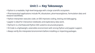 Unit I — Key Takeaways
• Python is a readable, high-level language with a large scientific ecosystem.
• Pharmaceutical applications include PK, dissolution, pharmacovigilance, formulation data and
research workflows.
• Python interpreter executes code; an IDE improves coding, testing and debugging.
• Jupyter is ideal for interactive notebooks and exploratory data work.
• PyCharm is a full-featured Python IDE suited to structured projects.
• VS Code is a lightweight, extensible environment with strong Python and Jupyter support.
• Always verify the interpreter/environment before installing or importing packages.
 